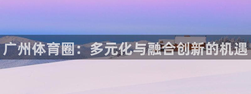 竞技宝官网网址是多少：广州体育圈：多元化与融合创新的机遇